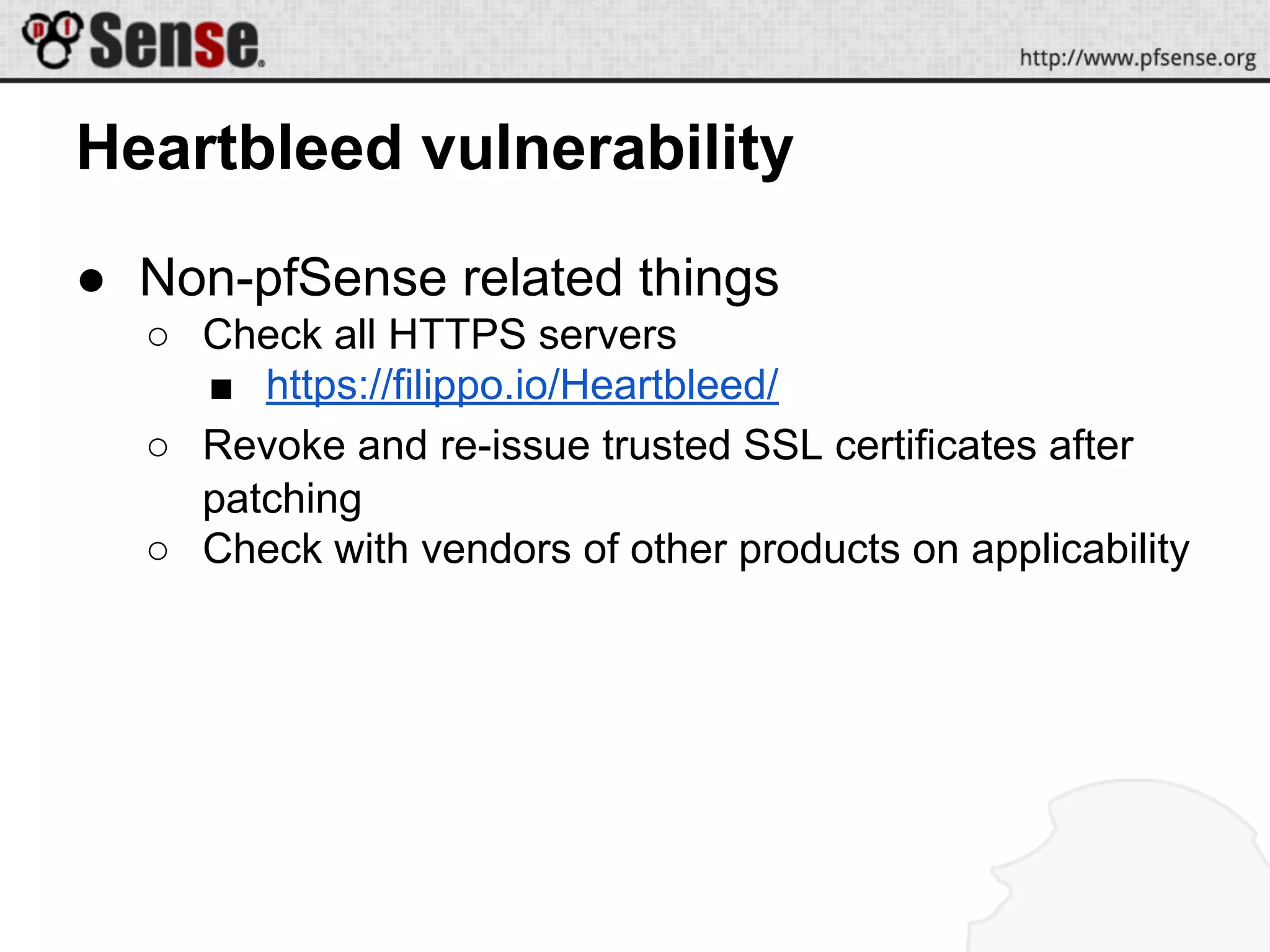 Heartbleed vulnerability
● Non-pfSense related things
○ Check all HTTPS servers
■ https://filippo.io/Heartbleed/
○ Revoke and re-issue trusted SSL certificates after
patching
○ Check with vendors of other products on applicability
 