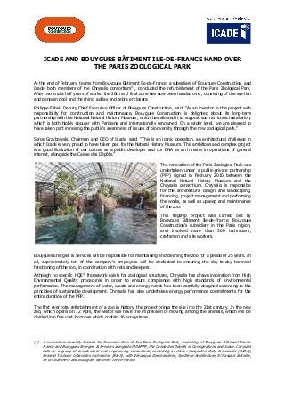 ICADE AND BOUYGUES BÂTIMENT ILE-DE-FRANCE HAND OVER
THE PARIS ZOOLOGICAL PARK
At the end of February, teams from Bouygues Bâtiment Ile-de-France, a subsidiary of Bouygues Construction, and
Icade, both members of the Chrysalis consortium(1)
, concluded the refurbishment of the Paris Zoological Park.
After two and a half years of works, the 26th and final zone has now been handed over, consisting of the sea lion
and penguin pool and the rhino, addax and zebra enclosure.
Philippe Fabié, Deputy Chief Executive Officer of Bouygues Construction, said: “As an investor in this project with
responsibility for construction and maintenance, Bouygues Construction is delighted about its long-term
partnership with the National Natural History Museum, which has allowed it to support such an iconic installation,
which is both highly popular with Parisians and internationally renowned. On a wider level, we are pleased to
have taken part in raising the public’s awareness of issues of biodiversity through the new zoological park.”
Serge Grzybowski, Chairman and CEO of Icade, said: “This is an iconic operation, an architectural challenge in
which Icade is very proud to have taken part for the Natural History Museum. This ambitious and complex project
is a good illustration of our culture as a public developer and our DNA as an investor in operations of general
interest, alongside the Caisse des Dépôts.”
The renovation of the Paris Zoological Park was
undertaken under a public-private partnership
(PPP) signed in February 2010 between the
National Natural History Museum and the
Chrysalis consortium. Chrysalis is responsible
for the architectural design and landscaping,
financing, project management and performing
the works, as well as upkeep and maintenance
of the zoo.
This flagship project was carried out by
Bouygues Bâtiment Ile-de-France, Bouygues
Construction’s subsidiary in the Paris region,
and involved more than 300 technicians,
craftsmen and site workers.
Bouygues Energies & Services will be responsible for maintaining and cleaning the zoo for a period of 25 years. In
all, approximately ten of the company’s employees will be dedicated to ensuring the day-to-day technical
functioning of the zoo, in coordination with vets and keepers.
Although no specific HQE®
framework exists for zoological structures, Chrysalis has drawn inspiration from High
Environmental Quality procedures in order to ensure compliance with high standards of environmental
performance. The management of water, waste and energy needs has been carefully designed according to the
principles of sustainable development. Chrysalis has also undertaken energy performance commitments for the
entire duration of the PPP.
The first ever total refurbishment of a zoo in history, the project brings the site into the 21st century. In the new
zoo, which opens on 12 April, the visitor will have the impression of moving among the animals, which will be
divided into five vast biozones which contain 16 ecosystems.
(1) A consortium specially formed for the renovation of the Paris Zoological Park, consisting of Bouygues Bâtiment Ile-de-
France and Bouygues Energies & Services alongside FIDEPPP, the Caisse des Dépôts et Consignations and Icade. Chrysalis
calls on a group of architectural and engineering consultants, consisting of Atelier Jacqueline Osty & Associés (AJOA),
Bernard Tschumi Urbanistes Architectes (BtuA), with Véronique Descharrières, Synthèse Architecture, El Hassani & Keller,
SETEC Bâtiment and Bouygues Bâtiment Ile-de-France.
 