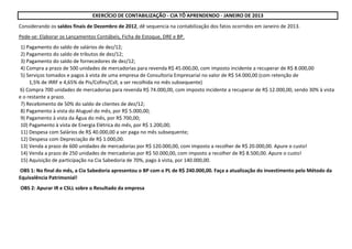 Considerando os saldos finais de Dezembro de 2012, dê sequencia na contabilização dos fatos ocorridos em Janeiro de 2013.
Pede-se: Elaborar os Lançamentos Contábeis, Ficha de Estoque, DRE e BP.
1) Pagamento do saldo de salários de dez/12;
2) Pagamento do saldo de tributos de dez/12;
3) Pagamento do saldo de fornecedores de dez/12;
4) Compra a prazo de 500 unidades de mercadorias para revenda R$ 45.000,00, com imposto incidente a recuperar de R$ 8.000,00
5) Serviços tomados e pagos à vista de uma empresa de Consultoria Empresarial no valor de R$ 54.000,00 (com retenção de
1,5% de IRRF e 4,65% de Pis/Cofins/Csll, a ser recolhida no mês subsequente)
7) Recebimento de 50% do saldo de clientes de dez/12;
8) Pagamento à vista do Aluguel do mês, por R$ 5.000,00;
9) Pagamento à vista da Água do mês, por R$ 700,00;
10) Pagamento à vista de Energia Elétrica do mês, por R$ 1.200,00;
11) Despesa com Salários de R$ 40.000,00 a ser paga no mês subsequente;
12) Despesa com Depreciação de R$ 1.000,00.
13) Venda a prazo de 600 unidades de mercadorias por R$ 120.000,00, com imposto a recolher de R$ 20.000,00. Apure o custo!
14) Venda a prazo de 250 unidades de mercadorias por R$ 50.000,00, com imposto a recolher de R$ 8.500,00. Apure o custo!
15) Aquisição de participação na Cia Sabedoria de 70%, pago à vista, por 140.000,00.
OBS 2: Apurar IR e CSLL sobre o Resultado da empresa
EXERCÍCIO DE CONTABILIZAÇÃO - CIA TÔ APRENDENDO - JANEIRO DE 2013
OBS 1: No final do mês, a Cia Sabedoria apresentou o BP com o PL de R$ 240.000,00. Faça a atualização do investimento pelo Método da
Equivalência Patrimonial!
6) Compra 700 unidades de mercadorias para revenda R$ 74.000,00, com imposto incidente a recuperar de R$ 12.000,00, sendo 30% à vista
e o restante a prazo.
 