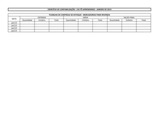 Quantidade Unitário Total Quantidade Unitário Total Quantidade Unitário Total
jan/13
jan/13
jan/13
jan/13
EXERCÍCIO DE CONTABILIZAÇÃO - CIA TÔ APRENDENDO - JANEIRO DE 2013
PLANILHA DE CONTROLE DE ESTOQUE - MERCADORIAS PARA REVENDA
DATA
ENTRADA SAÍDA SALDO FINAL
 