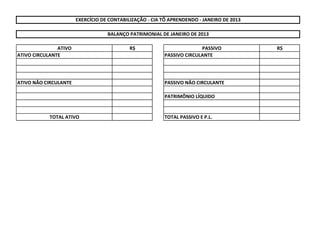 ATIVO R$ PASSIVO R$
ATIVO CIRCULANTE PASSIVO CIRCULANTE
ATIVO NÃO CIRCULANTE PASSIVO NÃO CIRCULANTE
PATRIMÔNIO LÍQUIDO
TOTAL ATIVO TOTAL PASSIVO E P.L.
EXERCÍCIO DE CONTABILIZAÇÃO - CIA TÔ APRENDENDO - JANEIRO DE 2013
BALANÇO PATRIMONIAL DE JANEIRO DE 2013
 