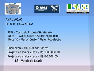 AVALIAÇÃO
PESO DE CADA NOTA:
- RSSI = Custo do Projeto/Habitante.
Nota 1 – Maior Custo/ Menor População
Nota 10 – Menor Custo / Maior População
- População = 100.000 habitantes.
- Projeto de maior custo = R$ 1000.000.00
- Projeto de maior custo = R$100.000.00
R$ - Moeda de Lisarb
 