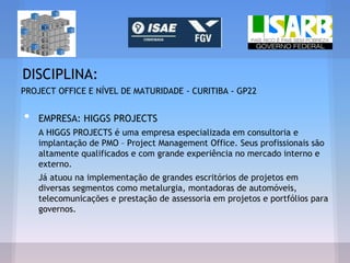 DISCIPLINA:
PROJECT OFFICE E NÍVEL DE MATURIDADE - CURITIBA - GP22
• EMPRESA: HIGGS PROJECTS
A HIGGS PROJECTS é uma empresa especializada em consultoria e
implantação de PMO – Project Management Office. Seus profissionais são
altamente qualificados e com grande experiência no mercado interno e
externo.
Já atuou na implementação de grandes escritórios de projetos em
diversas segmentos como metalurgia, montadoras de automóveis,
telecomunicações e prestação de assessoria em projetos e portfólios para
governos.
 