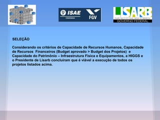 SELEÇÃO
Considerando os critérios de Capacidade de Recursos Humanos, Capacidade
de Recursos Financeiros (Budget aprovado > Budget dos Projetos) e
Capacidade do Patrimônio – Infraestrutura Física e Equipamentos, a HIGGS e
o Presidente de Lisarb concluíram que é viável a execução de todos os
projetos listados acima.
 
