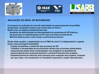 AVALIAÇÃO DO NÍVEL DE MATURIDADE
O processo de avaliação do nível de maturidade em gerenciamento de portfólio
(programas e projetos) mostrou que Lisarb está no nível 2.
Neste nível, os aspetos predominantes são:
- Ausência de padronização da documentação do processos de GP básicos,
- Há apoio para a implementação do GP mas com baixo envolvimento.
- Métricas básicas para custo, tempo e performance técnica.
Diante deste quadro, a implantação de um PMO de nível 3 é indispensável e urgente
tendo como principais finalidades:
- Criação de padrões e melhorias dos processo de GP.
- Trabalhar a necessidade de envolvimento diretos dos principais stakeholders
(responsáveis pelas áreas contempladas com projetos) na qualidade de
patrocinadores para acompanhamento e controle financeiro dos projetos.
- Estabelecimento de métricas mais precisas para avaliação dos projetos, evitando
que que estes, não produzindo os resultados esperados e sejam abandonados.
 