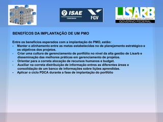 BENEFÍCOS DA IMPLANTAÇÃO DE UM PMO
Entre os benefícios esperados com a implantação do PMO, estão:
- Manter o alinhamento entre as metas estabelecidas no de planejamento estratégico e
os objetivos dos projetos.
- Criar uma cultura de gerenciamento de portfólio no nível da alta gestão de Lisarb e
disseminação das melhores práticas em gerenciamento de projetos.
- Orientar para a correta alocação de recursos humanos e budget.
- Auxiliar na correta distribuição de informação entres as diferentes áreas e
consolidação de um banco de informações sobre lições aprendidas.
- Aplicar o ciclo PDCA durante a fase de implantação do portfólio
 