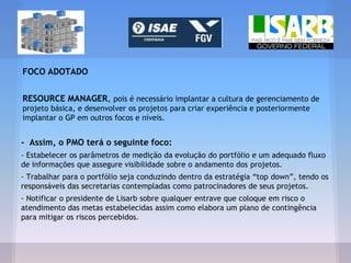 FOCO ADOTADO
RESOURCE MANAGER, pois é necessário implantar a cultura de gerenciamento de
projeto básica, e desenvolver os projetos para criar experiência e posteriormente
implantar o GP em outros focos e níveis.
- Assim, o PMO terá o seguinte foco:
- Estabelecer os parâmetros de medição da evolução do portfólio e um adequado fluxo
de informações que assegure visibilidade sobre o andamento dos projetos.
- Trabalhar para o portfólio seja conduzindo dentro da estratégia “top down”, tendo os
responsáveis das secretarias contempladas como patrocinadores de seus projetos.
- Notificar o presidente de Lisarb sobre qualquer entrave que coloque em risco o
atendimento das metas estabelecidas assim como elabora um plano de contingência
para mitigar os riscos percebidos.
 