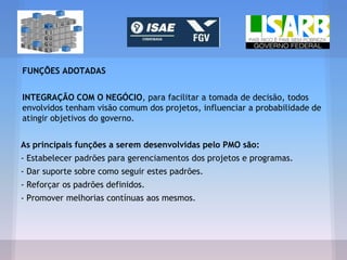 FUNÇÕES ADOTADAS
INTEGRAÇÃO COM O NEGÓCIO, para facilitar a tomada de decisão, todos
envolvidos tenham visão comum dos projetos, influenciar a probabilidade de
atingir objetivos do governo.
As principais funções a serem desenvolvidas pelo PMO são:
- Estabelecer padrões para gerenciamentos dos projetos e programas.
- Dar suporte sobre como seguir estes padrões.
- Reforçar os padrões definidos.
- Promover melhorias contínuas aos mesmos.
 