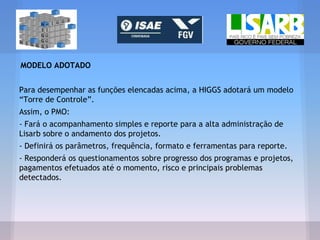 MODELO ADOTADO
Para desempenhar as funções elencadas acima, a HIGGS adotará um modelo
“Torre de Controle”.
Assim, o PMO:
- Fará o acompanhamento simples e reporte para a alta administração de
Lisarb sobre o andamento dos projetos.
- Definirá os parâmetros, frequência, formato e ferramentas para reporte.
- Responderá os questionamentos sobre progresso dos programas e projetos,
pagamentos efetuados até o momento, risco e principais problemas
detectados.
 