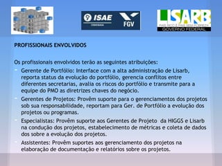 PROFISSIONAIS ENVOLVIDOS
Os profissionais envolvidos terão as seguintes atribuições:
- Gerente de Portfólio: Interface com a alta administração de Lisarb,
reporta status da evolução do portfólio, gerencia conflitos entre
diferentes secretarias, avalia os riscos do portfólio e transmite para a
equipe do PMO as diretrizes chaves do negócio.
- Gerentes de Projetos: Provêm suporte para o gerenciamentos dos projetos
sob sua responsabilidade, reportam para Ger. de Portfólio a evolução dos
projetos ou programas.
- Especialistas: Provêm suporte aos Gerentes de Projeto da HIGGS e Lisarb
na condução dos projetos, estabelecimento de métricas e coleta de dados
dos sobre a evolução dos projetos.
- Assistentes: Provêm suportes aos gerenciamento dos projetos na
elaboração de documentação e relatórios sobre os projetos.
 