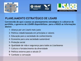 PLANEJAMENTO ESTRATÉGICO DE LISARB
Convencido de que o acesso ao planejamento estratégico é o alicerce do
portfólio, o governo de LISARB disponibilizou para a HIGGS as informações
abaixo:
1- Aliança por um Lisarb mais justo
2- Política cidadã baseada em princípios e valores
3- Educação para a sociedade do conhecimento
4- Economia para uma sociedade sustentável
5- Proteção social
6- Qualidade de vida e segurança para todos os Lisarbeanos
7- Cultura e fortalecimento da diversidade
8- Política externa para o século 21
9- Combate a corruoção
 