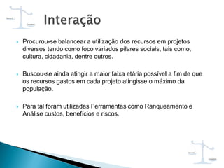  Procurou-se balancear a utilização dos recursos em projetos
diversos tendo como foco variados pilares sociais, tais como,
cultura, cidadania, dentre outros.
 Buscou-se ainda atingir a maior faixa etária possível a fim de que
os recursos gastos em cada projeto atingisse o máximo da
população.
 Para tal foram utilizadas Ferramentas como Ranqueamento e
Análise custos, benefícios e riscos.
 