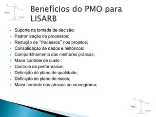  Suporte na tomada de decisão;
 Padronização de processos;
 Redução de “fracassos” nos projetos;
 Consolidação de dados e históricos;
 Compartilhamento das melhores práticas;
 Maior controle de custo ;
 Controle de performance;
 Definição do plano de qualidade;
 Definição do plano de riscos;
 Maior controle dos atrasos no cronograma;
 