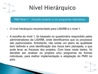  O nível hierárquico recomendado para LISARB é o nível 1.
 A escolha do nível 1, foi baseado no questionário respondido pelos
administradores da LISARB, onde identificamos que os processos
são padronizados. Entretanto, não existe um plano de qualidade
bem definido e uma identificação dos riscos bem planejada, o que
pode levar ao fracasso dos projetos. Com base neste dados, foi
decidido por analisar os projetos e/ou programas de formas
individuais, para melhor implementação e adaptação do PMO no
país.
PMO Nível 1 – Visando projetos e/ou programas individuais
 