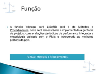  A função adotada para LISARB será a de Métodos e
Procedimentos, onde será desenvolvido e implementado a gerência
de projetos, com avaliações periódicas de performance integrada a
metodologia aplicada com o PMIs e incorporada as melhores
práticas do país.
Função: Métodos e Procedimentos
 