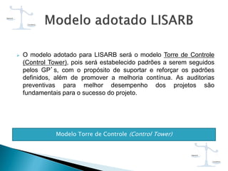  O modelo adotado para LISARB será o modelo Torre de Controle
(Control Tower), pois será estabelecido padrões a serem seguidos
pelos GP’s, com o propósito de suportar e reforçar os padrões
definidos, além de promover a melhoria contínua. As auditorias
preventivas para melhor desempenho dos projetos são
fundamentais para o sucesso do projeto.
Modelo Torre de Controle (Control Tower)
 