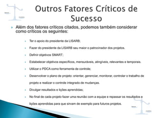  Além dos fatores críticos citados, podemos também considerar
como críticos os seguintes:
 Ter o apoio do presidente da LISARB;
 Fazer do presidente da LISARB seu maior o patrocinador dos projetos.
 Definir objetivos SMART;
 Estabelecer objetivos específicos, mensuráveis, atingíveis, relevantes e temporais.
 Utilizar o PDCA como ferramenta de controle;
 Desenvolver o plano de projeto: orientar, gerenciar, monitorar, controlar o trabalho de
projeto e realizar o controle integrado de mudanças.
 Divulgar resultados e lições aprendidas;
 No final de cada projeto fazer uma reunião com a equipe e repassar os resultados e
lições aprendidas para que sirvam de exemplo para futuros projetos.
 