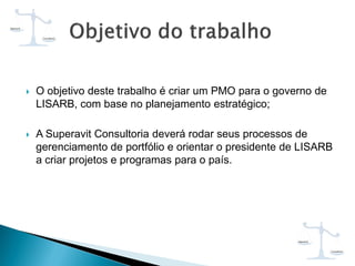  O objetivo deste trabalho é criar um PMO para o governo de
LISARB, com base no planejamento estratégico;
 A Superavit Consultoria deverá rodar seus processos de
gerenciamento de portfólio e orientar o presidente de LISARB
a criar projetos e programas para o país.
 