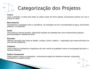  Cultura
Levar a diversão e cultura para todas as classe socais de forma gratuita, promovendo eventos nas ruas e
praças de Lisarb.
 Meio Ambiente
Conscientizar a população sobre a importância da reclicagem do lixo e racionalização da água, promovendo
palestras e campanhas.
 Saúde
Uma saúde ao alcance de todos, oferecendo hospitais de qualidade bem como medicamentos gratuitos ,
ajuda psicológica e assistência social
 Educação
Oferecer educação para todas as idades, crianças, jovens, adultos e capacitação para desenvolvimento de
uma carreira profissional.
 Cidadania
Levar a todos os Lisarbeanos a segurança nas ruas, ensino de qualidade e atuar na recuperação de jovens e
menores infratores.
 Política Transparente
Política aberta a todos os Lisarbeanos , promovendo projetos de melhorias continuas, orçamentos
participativos e projetos sociais.
 