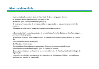 Nível de Maturidade
Atualmente, Lisarb possui um Nível de Maturidade de Grau 1: Linguagem Comum.
Os principais pontos que comprovam este nível 01 são:
•Não existe apoio para o Gerente de Projetos (GP);
•O Gerente de Projetos atua de forma esporádica na organização, ou seja, somente na minoria dos
projetos;
•Não existe reconhecimento para o Gerente de Projetos na organização;
A Organização Lisarb necessita da adoção de uma política de formalização de uma filosofia única para o
gerenciamento de projetos.
Sendo que as principais ações para a melhoria do grau de maturidade em Gerenciamento de Projetos
são:
•Treinamento de Gerente de Projetos;
•Certificação de Profissionais;
•Formalização e Elaboração de um Metodologia Única em Gerenciamento de Projetos;
•Disponibilização de Ferramentas para apoio ao Gerente de Projetos;
•Desenvolvimento de um conhecimento comum sobre Gerentes de Projetos, na alta administração da
Organização.
Estas ações contribuíram positivamente para o aumento do nível de assertividade e otimização dos
resultados nos projetos da organização.
 