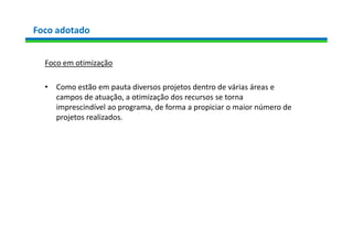 Foco adotado
Foco em otimização
• Como estão em pauta diversos projetos dentro de várias áreas e
campos de atuação, a otimização dos recursos se torna
imprescindível ao programa, de forma a propiciar o maior número de
projetos realizados.
 
