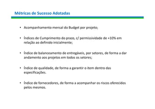 Métricas de Sucesso Adotadas
• Acompanhamento mensal do Budget por projeto;
• Índices de Cumprimento do prazo, c/ permissividade de +10% em
relação ao definido inicialmente;
• Índice de balanceamento de entregáveis, por setores, de forma a dar
andamento aos projetos em todos os setores;
• Índice de qualidade, de forma a garantir o item dentro das
especificações.
• Índice de fornecedores, de forma a acompanhar os riscos oferecidos
pelos mesmos.
 
