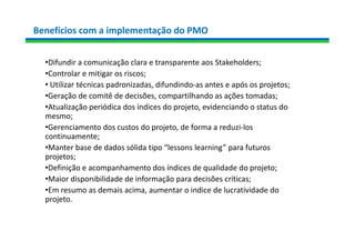 Benefícios com a implementação do PMO
•Difundir a comunicação clara e transparente aos Stakeholders;
•Controlar e mitigar os riscos;
• Utilizar técnicas padronizadas, difundindo-as antes e após os projetos;
•Geração de comitê de decisões, compartilhando as ações tomadas;
•Atualização periódica dos índices do projeto, evidenciando o status do
mesmo;
•Gerenciamento dos custos do projeto, de forma a reduzi-los
continuamente;
•Manter base de dados sólida tipo “lessons learning” para futuros
projetos;
•Definição e acompanhamento dos índices de qualidade do projeto;
•Maior disponibilidade de informação para decisões críticas;
•Em resumo as demais acima, aumentar o indice de lucratividade do
projeto.
 