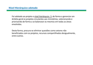 Nível Hierárquico adotado
Foi adotado ao projeto o nível hierárquico 3, de forma a gerenciar em
âmbito geral os projetos circulantes aos ministérios, selecionando e
priorizando de forma a se balancear os mesmos em todas as áreas
envolvidas.
Desta forma, procura-se eliminar questões como setores não
beneficiados com os projetos, recursos compartilhados desigualmente,
entre outros.
 