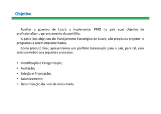 Objetivo
Auxiliar o governo de Lisarb a implementar PMO no país com objetivo de
profissionalizar o gerenciamento do portfólio.
A partir dos objetivos do Planejamento Estratégico de Lisarb, são propostos projetos e
programas a serem implementados.
Como produto final, apresentamos um portfólio balanceado para o país, para tal, esse
será submetido aos seguintes processos:
• Identificação e Categorização;
• Avaliação;
• Seleção e Priorização;
• Balanceamento;
• Determinação do nível de maturidade.
 