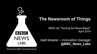 Powered by BBC Connected Studio
The Newsroom of Things
ISKO UK “Taming the News Beast”
April 2014
matt shearer – innovation manager
@BBC_News_Labs
 