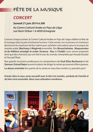 Fête de la musique
Concert
Samedi 21 juin 2014 à 20h
Au Centre Culturel Arabe en Pays de Liège
rue Henri Orban 1 à 4030 Grivegnée
Comme chaque année, le Centre Culturel Arabe en Pays de Liège célèbre la fête de
la musique dans la joie et la bonne humeur. Cette année, nos musiciens et chanteurs
donneront le maximum de leur talent pour satisfaire votre plaisir pour la musique du
monde arabe, Machreq et Maghreb ensemble. Des Mouachahates , Maquamates
et du folklore amazigh et arabe (Gnaoua , Ray et Chaâbi) vous seront proposés
ainsi que des chansons qui ont fait le tour du monde, interprétés par Houda Doudar
et Youssef Riad..
Nos grands musiciens professeurs et compositeurs de Oud (Elias Bachoura) et de
Qanoun (Suhad Najm) auront le plaisir de diriger la soirée qui promet d’être joyeuse.
La danse orientale fera partie de la soirée et vous êtes invités à y prendre part !
Entrée Libre et vous serez accueilli avec le thé à la menthe, symbole de l’amitié et
de bien vivre ensemble. Nous vous attendons nombreux.
 
