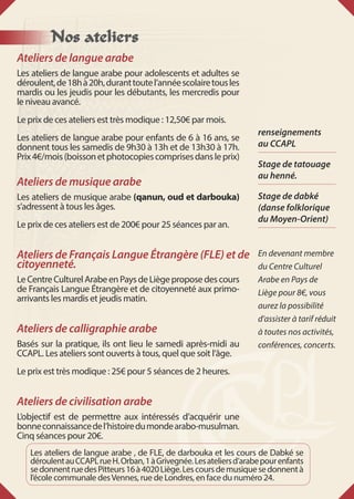 Nos ateliers
Ateliers de langue arabe
Les ateliers de langue arabe pour adolescents et adultes se
déroulent,de18hà20h,duranttoutel’annéescolairetousles
mardis ou les jeudis pour les débutants, les mercredis pour
le niveau avancé.
Le prix de ces ateliers est très modique : 12,50€ par mois.
Les ateliers de langue arabe pour enfants de 6 à 16 ans, se
donnent tous les samedis de 9h30 à 13h et de 13h30 à 17h.
Prix4€/mois(boissonetphotocopiescomprisesdansleprix)
Ateliers de musique arabe
Les ateliers de musique arabe (qanun, oud et darbouka)
s’adressent à tous les âges.
Le prix de ces ateliers est de 200€ pour 25 séances par an.
Ateliers de Français Langue Étrangère (FLE) et de
citoyenneté.
LeCentreCulturelArabeenPaysdeLiègeproposedescours
de Français Langue Étrangère et de citoyenneté aux primo-
arrivants les mardis et jeudis matin.
Ateliers de calligraphie arabe
Basés sur la pratique, ils ont lieu le samedi après-midi au
CCAPL. Les ateliers sont ouverts à tous, quel que soit l’âge.
Le prix est très modique : 25€ pour 5 séances de 2 heures.
Ateliers de civilisation arabe
L’objectif est de permettre aux intéressés d’acquérir une
bonneconnaissancedel’histoiredumondearabo-musulman.
Cinq séances pour 20€.
Les ateliers de langue arabe , de FLE, de darbouka et les cours de Dabké se
déroulentauCCAPLrueH. Orban, 1àGrivegnée.Lesateliersd’arabepourenfants
sedonnentruedesPitteurs16à4020Liège.Lescoursdemusiquesedonnentà
l’école communale desVennes, rue de Londres, en face du numéro 24.
renseignements
au CCAPL
Stage de tatouage
au henné.
Stage de dabké
(danse folklorique
du Moyen-Orient)
En devenant membre
du Centre Culturel
Arabe en Pays de
Liège pour 8€, vous
aurez la possibilité
d’assister à tarif réduit
à toutes nos activités,
conférences, concerts.
 