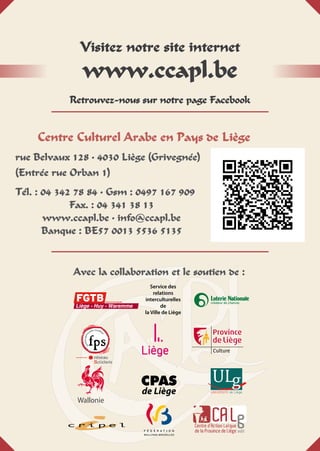 Centre Culturel Arabe en Pays de Liège
rue Belvaux 128 • 4030 Liège (Grivegnée)
(Entrée rue Orban 1)
Tél. : 04 342 78 84 • Gsm : 0497 167 909
Fax. : 04 341 38 13
www.ccapl.be • info@ccapl.be
Banque : BE57 0013 5536 5135
Visitez notre site internet
www.ccapl.be
Retrouvez-nous sur notre page Facebook
Avec la collaboration et le soutien de :
CPAS
de Liège
Service des
relations
interculturelles
de
la Ville de Liège
 
