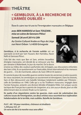 THÉÂTRE
« Gembloux, à la recherche de
l’armée oubliée »
Dans le cadre des 50 ans de l’immigration marocaine en Belgique
avec BEN HAMIDOU et Sam TOUZANI ,
mise en scène de Gennaro Pitisci
Samedi 26 avril 2014 à 20h
Au Centre Culturel Arabe en Pays de Liège
rue Henri Orban 1 à 4030 Grivegnée
Gembloux, à la recherche de l’armée oubliée est un
spectacle co-écrit par Sam Touzani, Ben Hamidou, Nacer
Nafti et Gennaro Pitisci.
Cela fait des mois que Ben et Sam, artistes bruxellois
d’origine marocaine, ont décidé de se retrouver une fois
par semaine à Molenbeek, le jour du marché. De la douce
errance au milieu des couleurs parfumées des échoppes, aux discussions enfumées
des bars à thé, ils se questionnent sur l’exécrable climat international et les menaces
de guerre… Cris de marchands, odeurs du Sud, CNN et Al Jazeera !
Et comme la peur de nouvelles guerres ramène toutes les anciennes à notre souvenir,
les vieux racontent, les amnésiques se souviennent et témoignent. Dans les bistrots,
Sam et Ben découvrent une bataille héroïque totalement oubliée par l’Histoire :
celle de Gembloux en 1940. Celle qui a vu les Tirailleurs marocains, engagés dans
l’armée française, anéantir une division blindée d’Adolphe Hitler. Cet unique succès
tactique des Français leur a permis de s’organiser, et a, sans aucun doute, joué un rôle
déterminant dans la victoire finale sur le nazisme.
En quête d’un réquisitoire contre les guerres, mais aussi de valorisation des
cultures issues de l’immigration, ces deux artistes nous racontent leur exploration
hebdomadaire de la terrible, mais oubliée, Bataille de Gembloux.
P.A.F. : 6€ / 5€ pour membres, chômeurs et étudiants
1,25€ pour Art. 27
Un verre de thé à la menthe vous sera offert
 