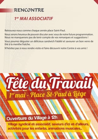 RENCONTRE
1er
Mai associatif
Retrouvez-nous comme chaque année place Saint-Paul.
Nous serons heureux de pouvoir discuter avec vous de notre future programmation.
Nous ne manquerons pas de tenir compte de vos remarques et suggestions !
Vous pourrez déguster un délicieux sandwich Falafel et savourer un bon verre de
thé à la menthe fraîche.
N’hésitez pas à nous rendre visite et faire découvrir notre Centre à vos amis !
 