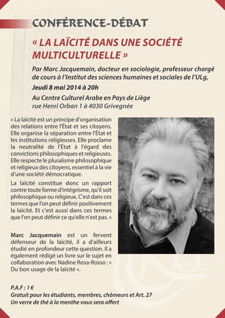 Conférence-Débat
« La Laïcité dans une Société
multiculturelle »
Par Marc Jacquemain, docteur en sociologie, professeur chargé
de cours à l’Institut des sciences humaines et sociales de l’ULg,
Jeudi 8 mai 2014 à 20h
Au Centre Culturel Arabe en Pays de Liège
rue Henri Orban 1 à 4030 Grivegnée
« La laïcité est un principe d'organisation
des relations entre l'État et ses citoyens.
Elle organise la séparation entre l'État et
les institutions religieuses. Elle proclame
la neutralité de l'État à l'égard des
convictions philosophiques et religieuses.
Elle respecte le pluralisme philosophique
et religieux des citoyens, essentiel à la vie
d'une société démocratique.
La laïcité constitue donc un rapport
contre toute forme d'intégrisme, qu'il soit
philosophique ou religieux. C'est dans ces
termes que l'on peut définir positivement
la laïcité. Et c'est aussi dans ces termes
que l'on peut définir ce qu'elle n'est pas. »
Marc Jacquemain est un fervent
défenseur de la laïcité, il a d’ailleurs
étudié en profondeur cette question. Il a
également rédigé un livre sur le sujet en
collaboration avec Nadine Rosa-Rosso : «
Du bon usage de la laïcité ».
P.A.F : 1 €
Gratuit pour les étudiants, membres, chômeurs et Art. 27
Un verre de thé à la menthe vous sera offert
 