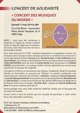 Concert de solidarité
« Concert des Musiques
du Monde »
Samedi 17 mai 2014 à 20h
À La Cité Miroir - Sauvenière
Place Xavier Neujean 22 à
4000 Liège
MERCI… Vous avez été nombreux à
répondre à l’appel du Centre Culturel
Arabe en Pays de Liège pour le soutenir,
cela nous a fait chaud au cœur et nous a
encouragé à résister.
Pour vous remercier le CCAPL a décidé d'organiser ce magnifique concert. Les
amoureux de la musique arabe classique pourront se remémorer les chansons à
succès des divas de l'orient, Feyrouz (avec Houda Doudar) et Oum Kalthoum (avec
Youssef Riad). Les chanteurs qui interpréteront les morceaux seront accompagnés
d'Elias BACHOURA (prof. de oud), de Suhad NAJM (prof. de qanoun) et d'Odette
GERON (accordéoniste).. La musique chaâbi s’invitera également au concert pour
représenter la musique du maghreb.
L’Occident et l’Orient se rencontrent avec Mozart, Tchaïkovski, Riadh El Sounbati,
Händel et Saint-Saëns en passant par l’Afrique. La touche occidentale sera
représentée par l’orchestre de chambre « unAnima » dirigé par Sonia Emsheimer.
Le jazz de Django Reinhardt sera présent avec les grands guitaristes René Blanche
et Julie Nivarlet. La soirée sera enrichie par des danses folkloriques du Maghreb et
du Moyen-Orient avec la troupe « De Dans Ruh » dirigée par Annick Baillieul de
Gent et d’autres surprises peut-être !!!
Venez partager avec nous cette soirée de solidarité classée sous le brassage des
musiques du monde.
Encore merci à tous les artistes qui ont accepté de participer à cette soirée.
Nous vous attendons nombreux.
P.A.F : 6€ / 5€ pour membres, chômeurs et étudiants. 
1,25€ pour Art. 27
Réservations et informations au CCAPL : 
T. 04/3427884 – 0497/167909 ou info@ccapl.be
 