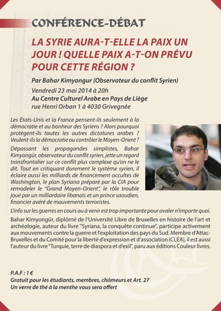 Conférence-Débat
La Syrie aura-t-elle la paix un
jour ! Quelle paix a-t-on prévu
pour cette région ?
Par Bahar Kimyongur (Observateur du conflit Syrien)
Vendredi 23 mai 2014 à 20h
Au Centre Culturel Arabe en Pays de Liège
rue Henri Orban 1 à 4030 Grivegnée
Les États-Unis et la France pensent-ils seulement à la
démocratie et au bonheur des Syriens ? Alors pourquoi
protègent-ils toutes les autres dictatures arabes ?
Veulent-ilsladémocratieoucontrôlerleMoyen-Orient?
Dépassant les propagandes simplistes, Bahar
Kimyongür,observateurduconflitsyrien,jetteunregard
transfrontalier sur ce conflit plus complexe qu’on ne le
dit. Tout en critiquant durement le système syrien, il
éclaire aussi les milliards de financement occultes de
Washington, le plan Syriana préparé par la CIA pour
remodeler le “Grand Moyen-Orient”, le rôle trouble
joué par un milliardaire libanais et un prince saoudien,
financier avéré de mouvements terroristes.
L’infosurlesguerresencoursouàveniresttropimportantepouravalern’importequoi.
Bahar Kimyongür, diplômé de l’Université Libre de Bruxelles en histoire de l’art et
archéologie, auteur du livre Syriana, la conquête continue, participe activement
aux mouvements contre la guerre et l’exploitation des pays du Sud. Membre d’Attac-
Bruxelles et du Comité pour la liberté d’expression et d’association (CLEA), il est aussi
l’auteur du livre“Turquie, terre de diaspora et d’exil”, paru aux éditions Couleur livres.
P.A.F : 1 €
Gratuit pour les étudiants, membres, chômeurs et Art. 27
Un verre de thé à la menthe vous sera offert
 