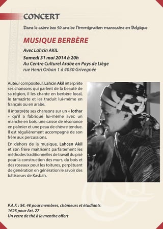 CONCERT
Dans le cadre des 50 ans de l’immigration marocaine en Belgique
Musique Berbère
Avec Lahcin AKIL
Samedi 31 mai 2014 à 20h
Au Centre Culturel Arabe en Pays de Liège
rue Henri Orban 1 à 4030 Grivegnée
Auteur compositeur, Lahcin Akil interprète
ses chansons qui parlent de la beauté de
sa région, il les chante en berbère local,
le tamazirte et les traduit lui-même en
français ou en arabe.
Il interprète ses chansons sur un « lothar
» qu’il a fabriqué lui-même avec un
manche en bois, une caisse de résonance
en palmier et une peau de chèvre tendue.
Il est régulièrement accompagné de son
frère aux percussions.
En dehors de la musique, Lahcen Akil
et son frère maîtrisent parfaitement les
méthodes traditionnelles de travail du pisé
pour la construction des murs, du bois et
des roseaux pour les toitures, perpétuant
de génération en génération le savoir des
bâtisseurs de Kasbah.
P.A.F. : 5€. 4€ pour membres, chômeurs et étudiants
1€25 pour Art. 27
Un verre de thé à la menthe offert
 