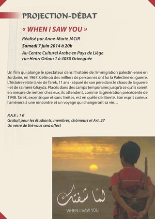 Projection-Débat
« When I saw you »
Réalisé par Anne-Marie JACIR
Samedi 7 juin 2014 à 20h
Au Centre Culturel Arabe en Pays de Liège
rue Henri Orban 1 à 4030 Grivegnée
Un film qui plonge le spectateur dans l’histoire de l’immigration palestinienne en
Jordanie, en 1967. Celle où des milliers de personnes ont fui la Palestine en guerre.
L’histoire relate la vie deTarek, 11 ans - séparé de son père dans le chaos de la guerre
- et de sa mère Ghayda. Placés dans des camps temporaires jusqu’à ce qu’ils soient
en mesure de rentrer chez eux, ils attendent, comme la génération précédente de
1948. Tarek, excentrique et sans limites, est en quête de liberté. Son esprit curieux
l’amènera à une rencontre et un voyage qui changeront sa vie…
P.A.F. : 1 €
Gratuit pour les étudiants, membres, chômeurs et Art. 27
Un verre de thé vous sera offert
 