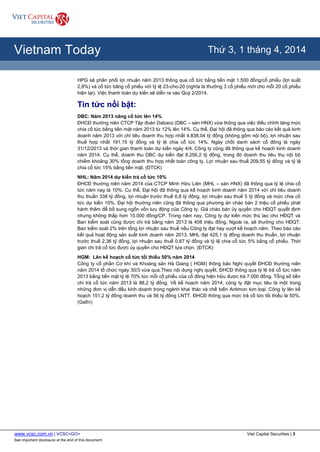 www.vcsc.com.vn | VCSC<GO> Viet Capital Securities | 3
See important disclosure at the end of this document
All Report Types
Vietnam Today Thứ 3, 1 tháng 4, 2014
HPG sẽ phân phối lợi nhuận năm 2013 thông qua cổ tức bằng tiền mặt 1.500 đồng/cổ phiếu (lợi suất
2,8%) và cổ tức bằng cổ phiếu với tỷ lệ 23-cho-20 (nghĩa là thưởng 3 cổ phiếu mới cho mỗi 20 cổ phiếu
hiện tại). Việc thanh toán dự kiến sẽ diễn ra vào Quý 2/2014.
Tin tức nổi bật:
DBC: Năm 2013 nâng cổ tức lên 14%
ĐHCĐ thường niên CTCP Tập đoàn Dabaco (DBC – sàn HNX) vừa thông qua việc điều chỉnh tăng mức
chia cổ tức bằng tiền mặt năm 2013 từ 12% lên 14%. Cụ thể, Đại hội đã thông qua báo cáo kết quả kinh
doanh năm 2013 với chỉ tiêu doanh thu hợp nhất 4.838,04 tỷ đồng (không gồm nội bộ), lợi nhuận sau
thuế hợp nhất 191,15 tỷ đồng và tỷ lệ chia cổ tức 14%. Ngày chốt danh sách cổ đông là ngày
31/12/2013 và thời gian thanh toán dự kiến ngày 4/4. Công ty cũng đã thông qua kế hoạch kinh doanh
năm 2014. Cụ thể, doanh thu DBC dự kiến đạt 8.256,2 tỷ đồng, trong đó doanh thu tiêu thụ nội bộ
chiếm khoảng 30% tổng doanh thu hợp nhất toàn công ty. Lợi nhuận sau thuế 209,55 tỷ đồng và tỷ lệ
chia cổ tức 15% bằng tiền mặt. (ĐTCK)
NHL: Năm 2014 dự kiến trả cổ tức 10%
ĐHCĐ thường niên năm 2014 của CTCP Minh Hữu Liên (MHL – sàn HNX) đã thông qua tỷ lệ chia cổ
tức năm nay là 10%. Cụ thể, Đại hội đã thông qua kế hoạch kinh doanh năm 2014 với chỉ tiêu doanh
thu thuần 338 tỷ đồng, lợi nhuận trước thuế 6,8 tỷ đồng, lợi nhuận sau thuế 5 tỷ đồng và mức chia cổ
tức dự kiến 10%. Đại hội thường niên cũng đã thông qua phương án chào bán 2 triệu cổ phiếu phát
hành thêm để bổ sung ngốn vốn lưu động của Công ty. Giá chào bán ủy quyền cho HĐQT quyết định
nhưng không thấp hơn 10.000 đồng/CP. Trong năm nay, Công ty dự kiến mức thù lao cho HĐQT và
Ban kiểm soát cũng được chi trả bằng năm 2013 là 408 triệu đồng. Ngoài ra, sẽ thưởng cho HĐQT,
Ban kiểm soát 2% trên tổng lợi nhuận sau thuế nếu Công ty đạt hay vượt kế hoạch năm. Theo báo cáo
kết quả hoạt động sản xuất kinh doanh năm 2013, MHL đạt 425,1 tỷ đồng doanh thu thuần, lợi nhuận
trước thuế 2,36 tỷ đồng, lợi nhuận sau thuế 0,87 tỷ đồng và tỷ lệ chia cổ tức 5% bằng cổ phiếu. Thời
gian chi trả cổ tức được ủy quyền cho HĐQT lựa chọn. (ĐTCK)
HGM: Lên kế hoạch cổ tức tối thiểu 50% năm 2014
Công ty cổ phần Cơ khí và Khoáng sản Hà Giang ( HGM) thông báo Nghị quyết ĐHCĐ thường niên
năm 2014 tổ chức ngày 30/3 vừa qua.Theo nội dung nghị quyết, ĐHCĐ thông qua tỷ lệ trả cổ tức năm
2013 bằng tiền mặt tỷ lệ 70% tức mỗi cổ phiếu của cổ đông hiện hữu được trả 7.000 đồng. Tổng số tiền
chi trả cổ tức năm 2013 là 88,2 tỷ đồng. Về kế hoạch năm 2014, công ty đặt mục tiêu là một trong
những đơn vị dẫn đầu kinh doanh trong ngành khai thác và chế biến Antimon kim loại. Công ty lên kế
hoạch 151,2 tỷ đồng doanh thu và 56 tỷ đồng LNTT. ĐHCĐ thông qua mức trả cổ tức tối thiểu là 50%.
(Gafin)
 