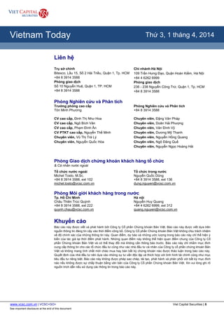 www.vcsc.com.vn | VCSC<GO> Viet Capital Securities | 6
See important disclosure at the end of this document
All Report Types
Vietnam Today Thứ 3, 1 tháng 4, 2014
Liên hệ
Trụ sở chính
Bitexco, Lầu 15, Số 2 Hải Triều, Quận 1, Tp. HCM
+84 8 3914 3588
Phòng giao dịch
Số 10 Nguyễn Huệ, Quận 1, TP. HCM
+84 8 3914 3588
Chi nhánh Hà Nội
109 Trần Hưng Đạo, Quận Hoàn Kiếm, Hà Nội
+84 4 6262 6999
Phòng giao dịch
236 - 238 Nguyễn Công Trứ, Quận 1, Tp. HCM
+84 8 3914 3588
Phòng Nghiên cứu và Phân tích
Trưởng phòng cao cấp
Tôn Minh Phương
CV cao cấp, Đinh Thị Như Hoa
CV cao cấp, Ngô Bích Vân
CV cao cấp, Phạm Đình Ân
CV PTKT cao cấp, Nguyễn Thế Minh
Chuyên viên, Vũ Thị Trà Lý
Chuyên viên, Nguyễn Quốc Hòa
Phòng Nghiên cứu và Phân tích
+84 8 3914 3588
Chuyên viên, Đặng Văn Pháp
Chuyên viên, Doãn Hải Phượng
Chuyên viên, Văn Đình Vỹ
Chuyên viên, Dương Mỹ Thanh
Chuyên viên, Nguyễn Hồng Quang
Chuyên viên, Ngô Đăng Quế
Chuyên viên, Nguyễn Ngọc Hoàng Hải
Phòng Giao dịch chứng khoán khách hàng tổ chức
& Cá nhân nước ngoài
Tổ chức nước ngoài
Michel Tosto, M.Sc.
+84 8 3914 3588, ext 102
michel.tosto@vcsc.com.vn
Tổ chức trong nước
Nguyễn Quốc Dũng
+84 8 3914 3588, ext 136
dung.nguyen@vcsc.com.vn
Phòng Môi giới khách hàng trong nước
Tp. Hồ Chí Minh
Châu Thiên Trúc Quỳnh
+84 8 3914 3588, ext 222
quynh.chau@vcsc.com.vn
Hà nội
Nguyễn Huy Quang
+84 4 6262 6999, ext 312
quang.nguyen@vcsc.com.vn
Khuyến cáo
Báo cáo này được viết và phát hành bởi Công ty Cổ phần Chứng khoán Bản Việt. Báo cáo này được viết dựa trên
nguồn thông tin đáng tin cậy vào thời điểm công bố. Công ty Cổ phần Chứng khoán Bản Việt không chịu trách nhiệm
về độ chính xác của những thông tin này. Quan điểm, dự báo và những ước lượng trong báo cáo này chỉ thể hiện ý
kiến của tác giả tại thời điểm phát hành. Những quan điểm này không thể hiện quan điểm chung của Công ty Cổ
phần Chứng khoán Bản Việt và có thể thay đổi mà không cần thông báo trước. Báo cáo này chỉ nhằm mục đích
cung cấp thông tin cho các tổ chức đầu tư cũng như các nhà đầu tư cá nhân của Công ty cổ phần chứng khoán Bản
Việt và không mang tính chất mời chào mua hay bán bất kỳ chứng khoán nào được thảo luận trong báo cáo này.
Quyết định của nhà đầu tư nên dựa vào những sự tư vấn độc lập và thích hợp với tình hình tài chính cũng như mục
tiêu đầu tư riêng biệt. Báo cáo này không được phép sao chép, tái tạo, phát hành và phân phối với bất kỳ mục đích
nào nếu không được sự chấp thuận bằng văn bản của Công ty Cổ phần Chứng khoán Bản Việt. Xin vui lòng ghi rõ
nguồn trích dẫn nếu sử dụng các thông tin trong báo cáo này.
 
