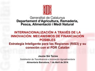 INTERNACIONALIZACIÓN A TRAVÉS DE LA
INNOVACIÓN: MECANISMOS DE FINANCIACIÓN
POSIBLES
Estrategia Inteligente para las Regiones (RIS3) y su
conexión con el PDR Catalán
Jaume Sió Torres
Subdirector de Transferencia e Innovación Agroalimentaria
Alimentaria Barcelona, 1 de Abril de 2014
 