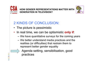 HOW GENDER REPRESENTATIONS MATTER WITH
GENERATION IN TELEVISION?
2 KINDS OF CONCLUSION:
• The picture is pessimistic
• In real time, we can be optismistic only if:In real time, we can be optismistic only if:
– We have quantitative surveys for the coming years
– We better understand media practices and theWe better understand media practices and the
realities (or difficulties) that restrain them to
represent better gender equality
Agenda setting, sensibilisation, good
practicespractices
 