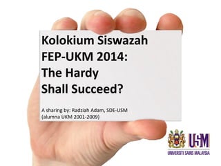 Kolokium Siswazah
FEP-UKM 2014:
The Hardy
Shall Succeed?
A sharing by: Radziah Adam, SDE-USM
(alumna UKM 2001-2009)
 