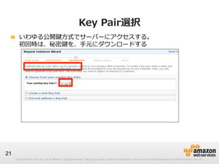 © 2012 Amazon.com, Inc. and its affiliates. All rights reserved. May not be copied, modified or distributed in whole or in part without the express consent of Amazon.com, Inc.
21
Key  Pair選択
!   いわゆる公開鍵⽅方式でサーバーにアクセスする。
初回時は、秘密鍵を、⼿手元にダウンロードする
 