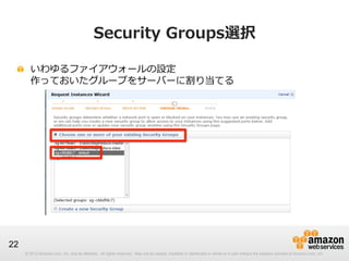 © 2012 Amazon.com, Inc. and its affiliates. All rights reserved. May not be copied, modified or distributed in whole or in part without the express consent of Amazon.com, Inc.
22
Security  Groups選択
!   いわゆるファイアウォールの設定
作っておいたグループをサーバーに割り当てる
 