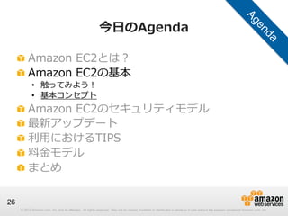 © 2012 Amazon.com, Inc. and its affiliates. All rights reserved. May not be copied, modified or distributed in whole or in part without the express consent of Amazon.com, Inc.
26
今⽇日のAgenda
!   Amazon  EC2とは？
!   Amazon  EC2の基本
•  触ってみよう！
•  基本コンセプト
!   Amazon  EC2のセキュリティモデル
!   最新アップデート
!   利利⽤用におけるTIPS
!   料料⾦金金モデル
!   まとめ
 