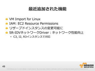 © 2012 Amazon.com, Inc. and its affiliates. All rights reserved. May not be copied, modified or distributed in whole or in part without the express consent of Amazon.com, Inc.© 2012 Amazon.com, Inc. and its affiliates. All rights reserved. May not be copied, modified or distributed in whole or in part without the express consent of Amazon.com, Inc.
49
最近追加された機能
!   VM  Import  for  Linux
!   IAM:  EC2  Resource  Permissions
!   リザーブドインスタンスの変更更可能に
!   SR-‐‑‒IOVネットワークDriver：ネットワーク性能向上
•  C3,  I2,  R3インスタンスで対応
 