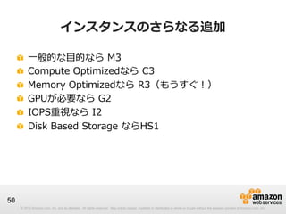 © 2012 Amazon.com, Inc. and its affiliates. All rights reserved. May not be copied, modified or distributed in whole or in part without the express consent of Amazon.com, Inc.© 2012 Amazon.com, Inc. and its affiliates. All rights reserved. May not be copied, modified or distributed in whole or in part without the express consent of Amazon.com, Inc.
50
インスタンスのさらなる追加
!   ⼀一般的な⽬目的なら  M3
!   Compute  Optimizedなら  C3
!   Memory  Optimizedなら  R3（もうすぐ！）
!   GPUが必要なら  G2
!   IOPS重視なら  I2
!   Disk  Based  Storage  ならHS1
 